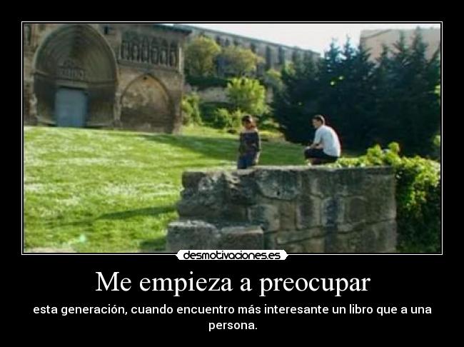 Me empieza a preocupar - esta generación, cuando encuentro más interesante un libro que a una persona.