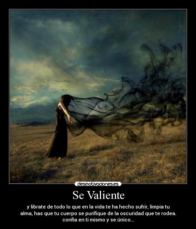 Se Valiente - y librate de todo lo que en la vida te ha hecho sufrir, limpia tu
alma, has que tu cuerpo se purifique de la oscuridad que te rodea.
confia en ti mismo y se único...