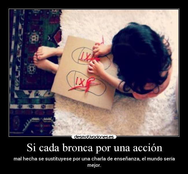Si cada bronca por una acción - mal hecha se sustituyese por una charla de enseñanza, el mundo sería mejor.