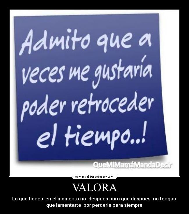 VALORA - Lo que tienes  en el momento no  despues para que despues  no tengas 
que lamentarte  por perderle para siempre.