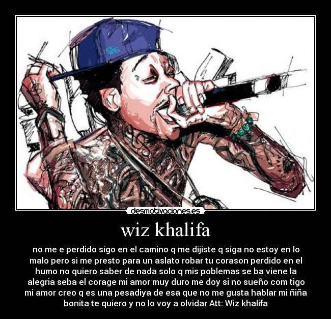 wiz khalifa - no me e perdido sigo en el camino q me dijiste q siga no estoy en lo
malo pero si me presto para un aslato robar tu corason perdido en el
humo no quiero saber de nada solo q mis poblemas se ba viene la
alegria seba el corage mi amor muy duro me doy si no sueño com tigo
mi amor creo q es una pesadiya de esa que no me gusta hablar mi ñiña
bonita te quiero y no lo voy a olvidar Att: Wiz khalifa