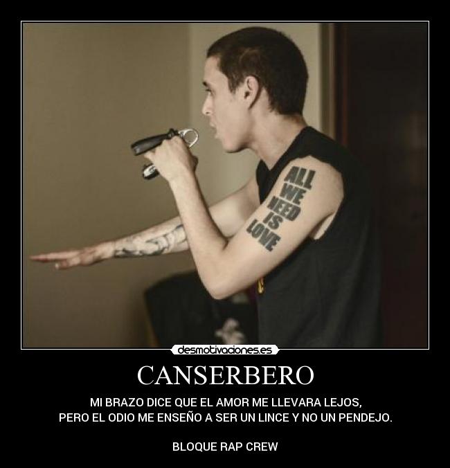 CANSERBERO - MI BRAZO DICE QUE EL AMOR ME LLEVARA LEJOS,
PERO EL ODIO ME ENSEÑO A SER UN LINCE Y NO UN PENDEJO.
BLOQUE RAP CREW