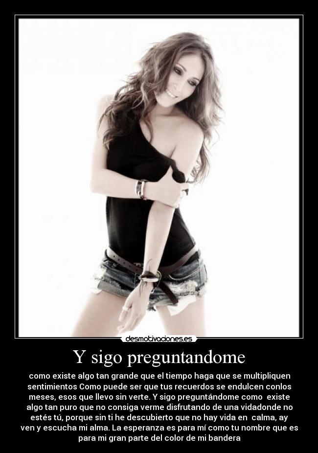 Y sigo preguntandome - como existe algo tan grande que el tiempo haga que se multipliquen
sentimientos Como puede ser que tus recuerdos se endulcen conlos
meses, esos que llevo sin verte. Y sigo preguntándome como  existe
algo tan puro que no consiga verme disfrutando de una vidadonde no
estés tú, porque sin ti he descubierto que no hay vida en  calma, ay
ven y escucha mi alma. La esperanza es para mí como tu nombre que es
para mi gran parte del color de mi bandera