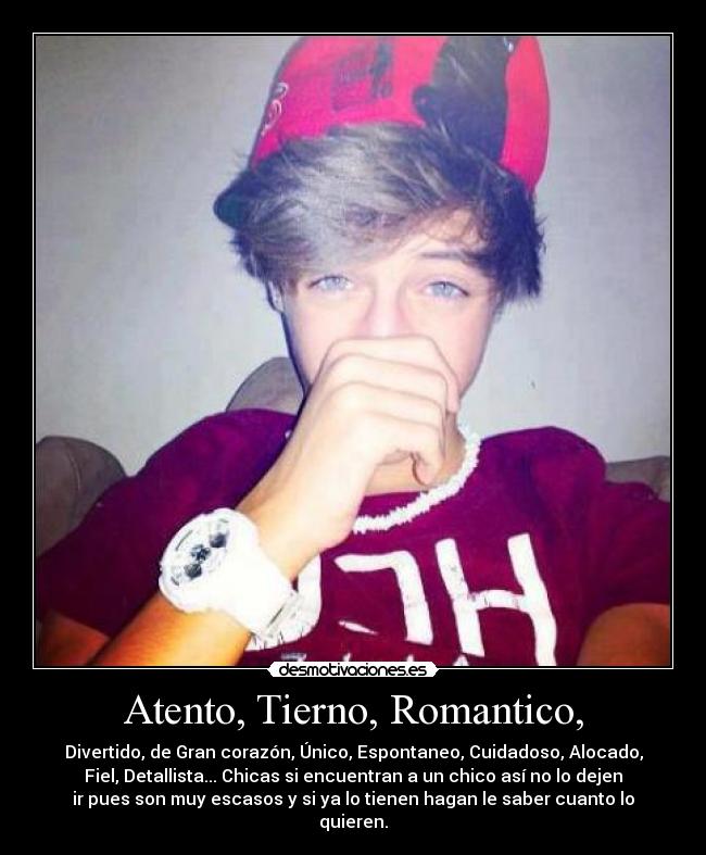 Atento, Tierno, Romantico, - Divertido, de Gran corazón, Único, Espontaneo, Cuidadoso, Alocado,
Fiel, Detallista... Chicas si encuentran a un chico así no lo dejen
ir pues son muy escasos y si ya lo tienen hagan le saber cuanto lo
quieren.