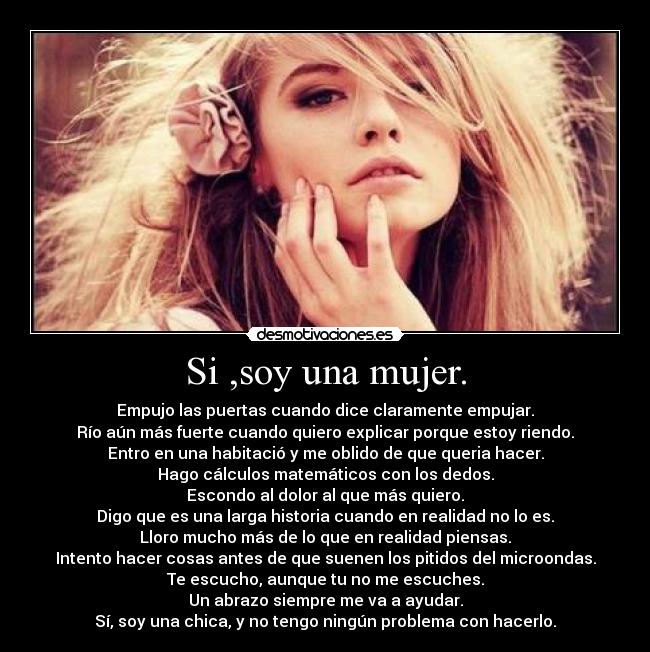 Si ,soy una mujer. - Empujo las puertas cuando dice claramente empujar.
Río aún más fuerte cuando quiero explicar porque estoy riendo.
Entro en una habitació y me oblido de que queria hacer.
Hago cálculos matemáticos con los dedos.
Escondo al dolor al que más quiero.
Digo que es una larga historia cuando en realidad no lo es.
Lloro mucho más de lo que en realidad piensas.
Intento hacer cosas antes de que suenen los pitidos del microondas.
Te escucho, aunque tu no me escuches.
Un abrazo siempre me va a ayudar.
Sí, soy una chica, y no tengo ningún problema con hacerlo.