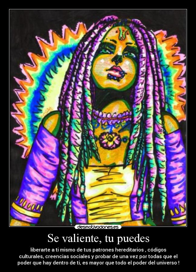 Se valiente, tu puedes - liberarte a ti mismo de tus patrones hereditarios , códigos
culturales, creencias sociales y probar de una vez por todas que el
poder que hay dentro de ti, es mayor que todo el poder del universo !
