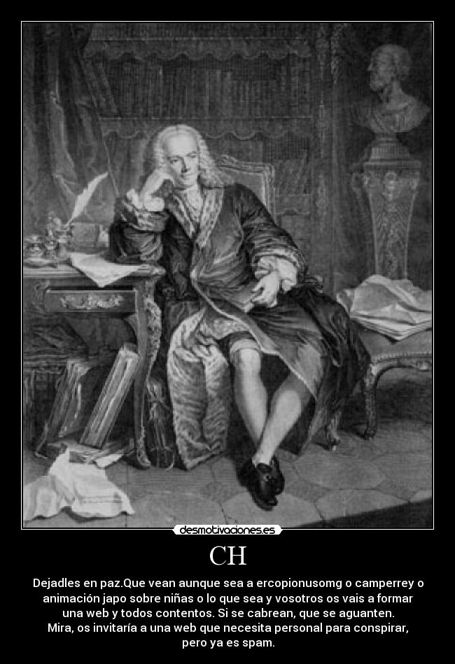 CH - Dejadles en paz.Que vean aunque sea a ercopionusomg o camperrey o
animación japo sobre niñas o lo que sea y vosotros os vais a formar
una web y todos contentos. Si se cabrean, que se aguanten.
Mira, os invitaría a una web que necesita personal para conspirar,
pero ya es spam.