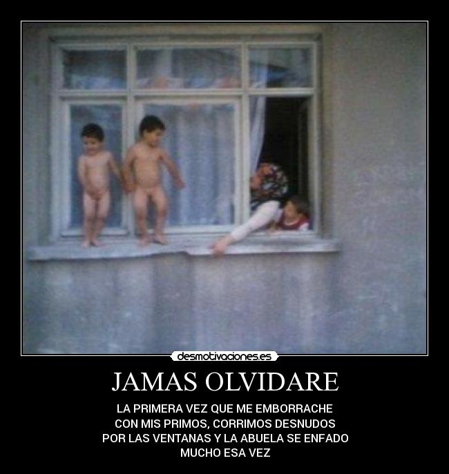 JAMAS OLVIDARE - LA PRIMERA VEZ QUE ME EMBORRACHE
CON MIS PRIMOS, CORRIMOS DESNUDOS
POR LAS VENTANAS Y LA ABUELA SE ENFADO
MUCHO ESA VEZ