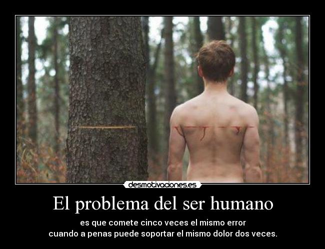 El problema del ser humano - es que comete cinco veces el mismo error
cuando a penas puede soportar el mismo dolor dos veces.