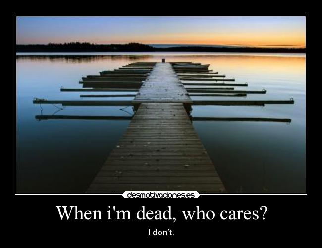 When im dead, who cares? - I dont.