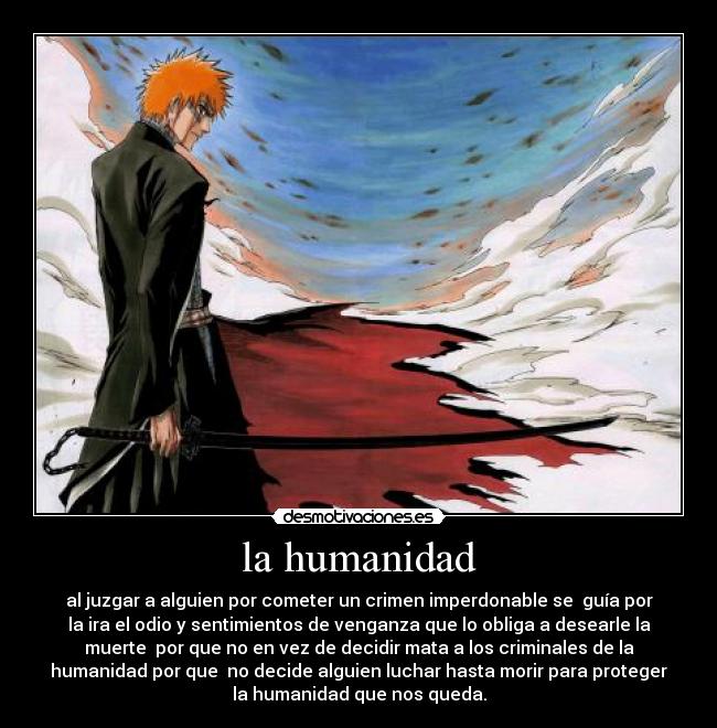 la humanidad - al juzgar a alguien por cometer un crimen imperdonable se guía por
la ira el odio y sentimientos de venganza que lo obliga a desearle la
muerte por que no en vez de decidir mata a los criminales de la
humanidad por que no decide alguien luchar hasta morir para proteger
la humanidad que nos queda.