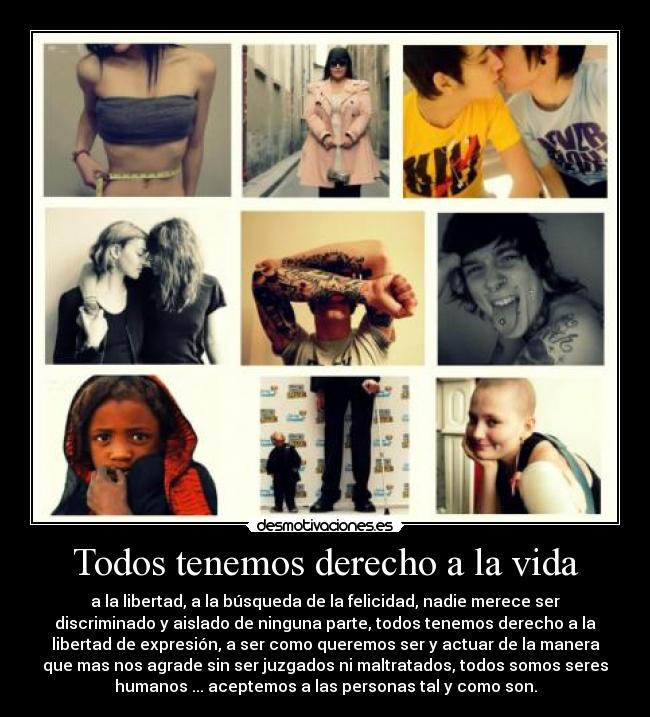 Todos tenemos derecho a la vida - a la libertad, a la búsqueda de la felicidad, nadie merece ser
discriminado y aislado de ninguna parte, todos tenemos derecho a la
libertad de expresión, a ser como queremos ser y actuar de la manera
que mas nos agrade sin ser juzgados ni maltratados, todos somos seres
humanos ... aceptemos a las personas tal y como son.