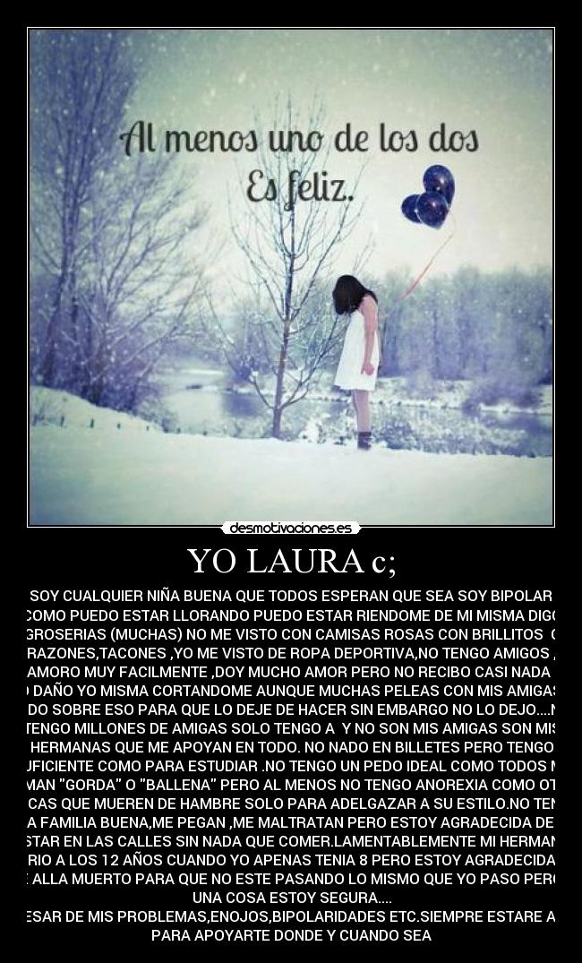 YO LAURA c; - NO SOY CUALQUIER NIÑA BUENA QUE TODOS ESPERAN QUE SEA SOY BIPOLAR ASI
COMO PUEDO ESTAR LLORANDO PUEDO ESTAR RIENDOME DE MI MISMA DIGO
GROSERIAS (MUCHAS) NO ME VISTO CON CAMISAS ROSAS CON BRILLITOS O
CORAZONES,TACONES ,YO ME VISTO DE ROPA DEPORTIVA,NO TENGO AMIGOS ,ME
ENAMORO MUY FACILMENTE ,DOY MUCHO AMOR PERO NO RECIBO CASI NADA ME
HAGO DAÑO YO MISMA CORTANDOME AUNQUE MUCHAS PELEAS CON MIS AMIGAS HAN
SIDO SOBRE ESO PARA QUE LO DEJE DE HACER SIN EMBARGO NO LO DEJO....NO
TENGO MILLONES DE AMIGAS SOLO TENGO A Y NO SON MIS AMIGAS SON MIS
HERMANAS QUE ME APOYAN EN TODO. NO NADO EN BILLETES PERO TENGO
SUFICIENTE COMO PARA ESTUDIAR .NO TENGO UN PEDO IDEAL COMO TODOS ME
LLAMAN GORDA O BALLENA PERO AL MENOS NO TENGO ANOREXIA COMO OTRAS
CHICAS QUE MUEREN DE HAMBRE SOLO PARA ADELGAZAR A SU ESTILO.NO TENGO
UNA FAMILIA BUENA,ME PEGAN ,ME MALTRATAN PERO ESTOY AGRADECIDA DE NO
ESTAR EN LAS CALLES SIN NADA QUE COMER.LAMENTABLEMENTE MI HERMANO
MURIO A LOS 12 AÑOS CUANDO YO APENAS TENIA 8 PERO ESTOY AGRADECIDA DE
QUE ALLA MUERTO PARA QUE NO ESTE PASANDO LO MISMO QUE YO PASO PERO DE
UNA COSA ESTOY SEGURA....
APESAR DE MIS PROBLEMAS,ENOJOS,BIPOLARIDADES ETC.SIEMPRE ESTARE AQUI
PARA APOYARTE DONDE Y CUANDO SEA