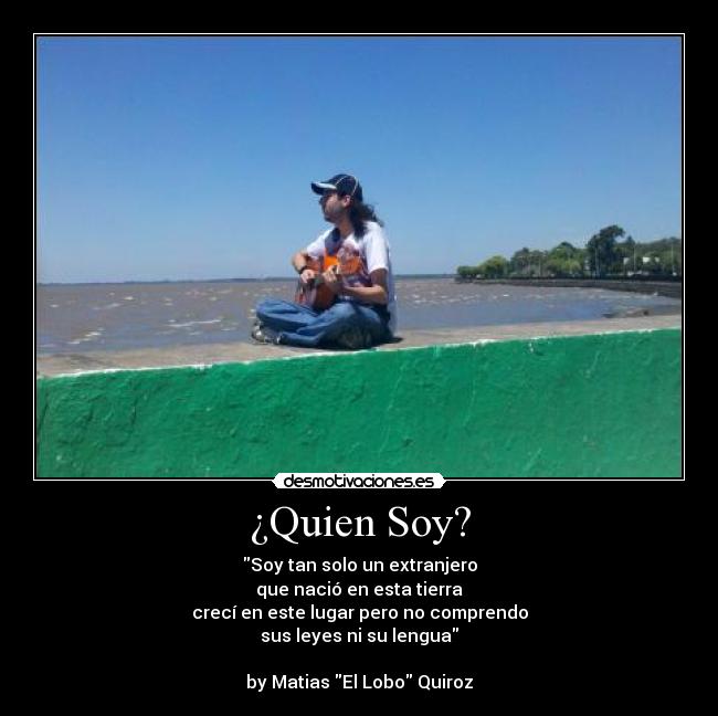¿Quien Soy? - Soy tan solo un extranjero
que nació en esta tierra
crecí en este lugar pero no comprendo
sus leyes ni su lengua
by Matias El Lobo Quiroz