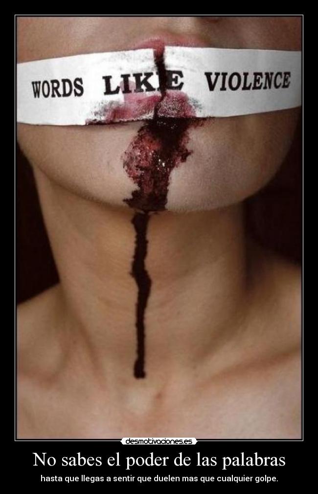 No sabes el poder de las palabras - hasta que llegas a sentir que duelen mas que cualquier golpe.