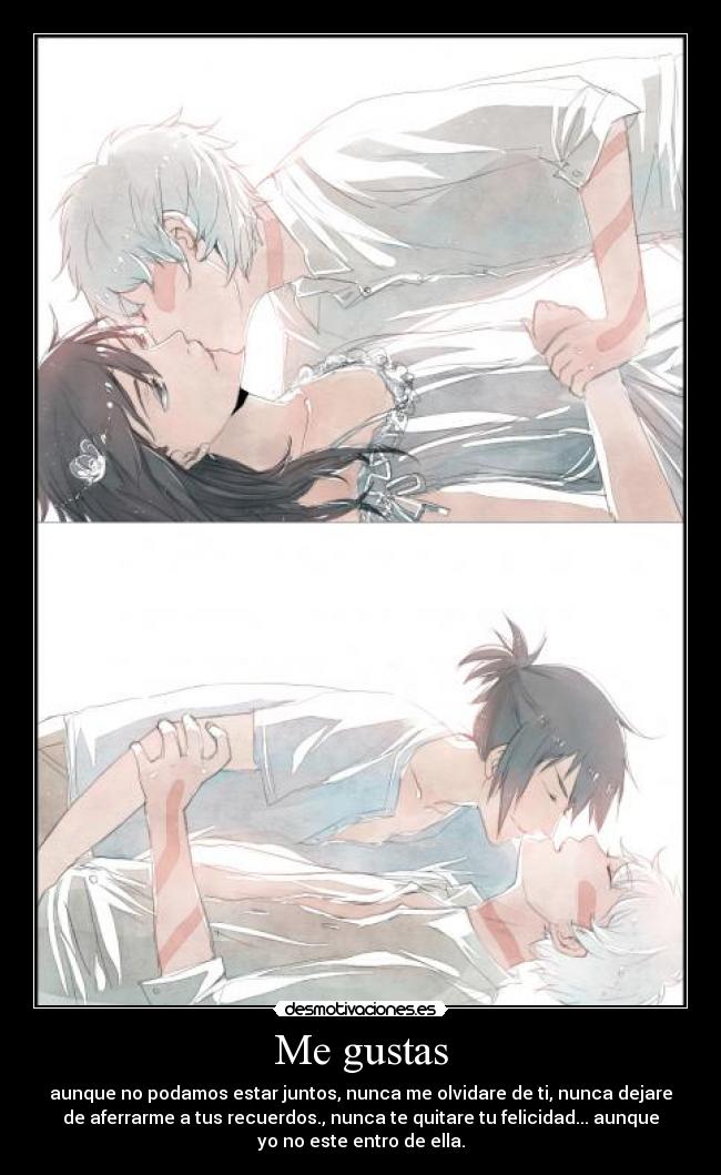 Me gustas - aunque no podamos estar juntos, nunca me olvidare de ti, nunca dejare
de aferrarme a tus recuerdos., nunca te quitare tu felicidad... aunque
yo no este entro de ella.