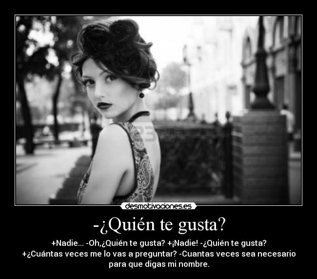 -¿Quién te gusta? - +Nadie... -Oh,¿Quién te gusta? +¡Nadie! -¿Quién te gusta?
+¿Cuántas veces me lo vas a preguntar? -Cuantas veces sea necesario
para que digas mi nombre.