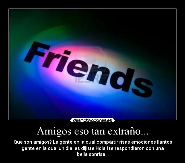 Amigos eso tan extraño... - Que son amigos? La gente en la cual compartir risas emociones llantos
gente en la cual un dia les dijiste Hola i te respondieron con una
bella sonrisa...