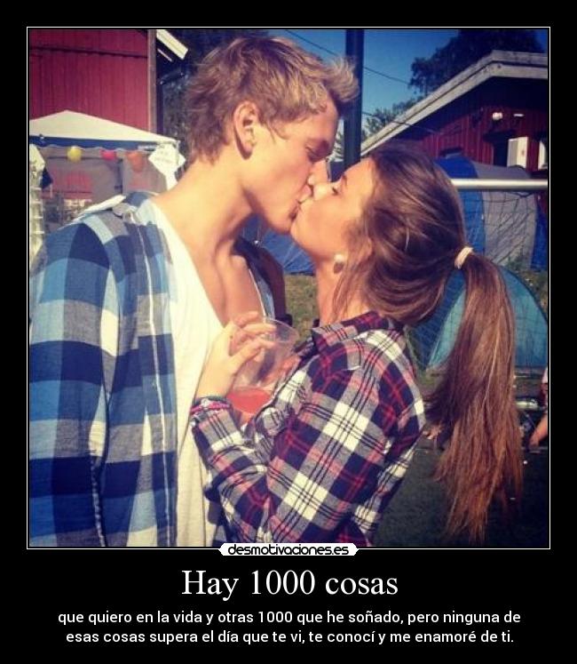 Hay 1000 cosas - que quiero en la vida y otras 1000 que he soñado, pero ninguna de
esas cosas supera el día que te vi, te conocí y me enamoré de ti.
