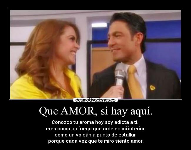Que AMOR, si hay aquí. - Conozco tu aroma hoy soy adicta a ti.
eres como un fuego que arde en mi interior
como un volcán a punto de estallar
porque cada vez que te miro siento amor,