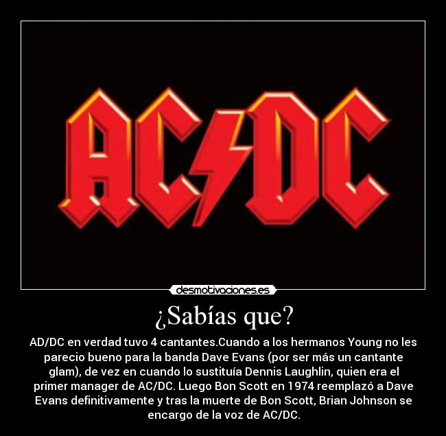 ¿Sabías que? - AD/DC en verdad tuvo 4 cantantes.Cuando a los hermanos Young no les
parecio bueno para la banda Dave Evans (por ser más un cantante
glam), de vez en cuando lo sustituía Dennis Laughlin, quien era el
primer manager de AC/DC. Luego Bon Scott en 1974 reemplazó a Dave
Evans definitivamente y tras la muerte de Bon Scott, Brian Johnson se
encargo de la voz de AC/DC.