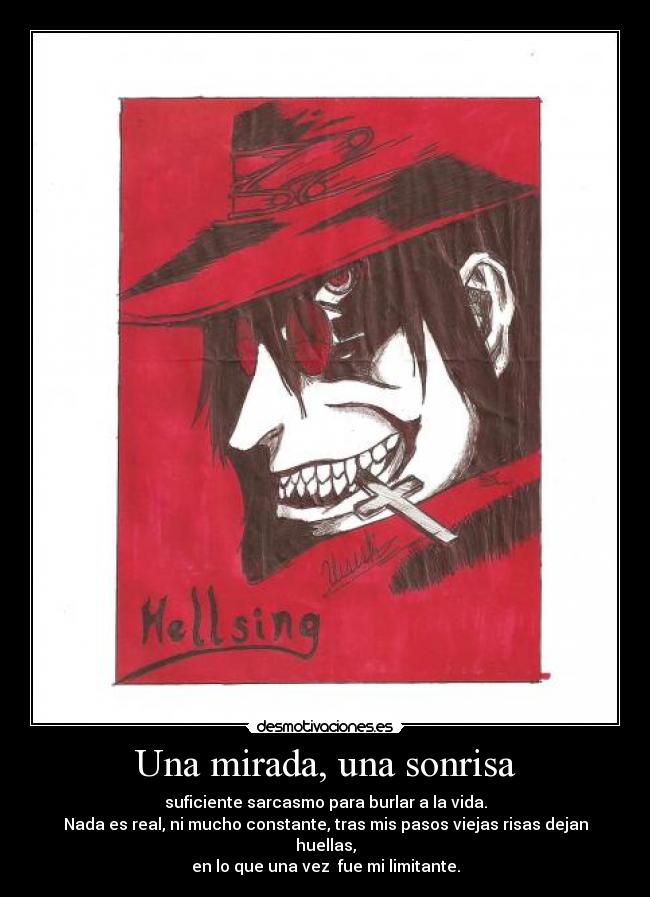 Una mirada, una sonrisa - suficiente sarcasmo para burlar a la vida.
Nada es real, ni mucho constante, tras mis pasos viejas risas dejan huellas,
en lo que una vez fue mi limitante.