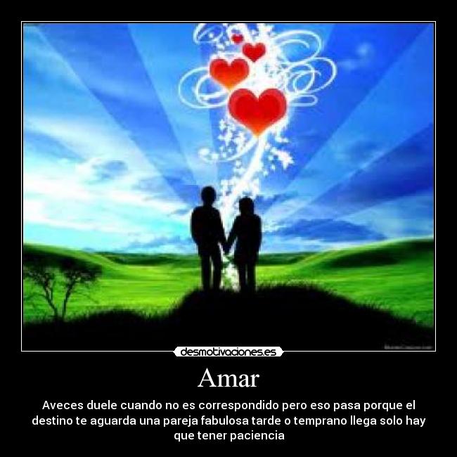 Amar - Aveces duele cuando no es correspondido pero eso pasa porque el
destino te aguarda una pareja fabulosa tarde o temprano llega solo hay
que tener paciencia