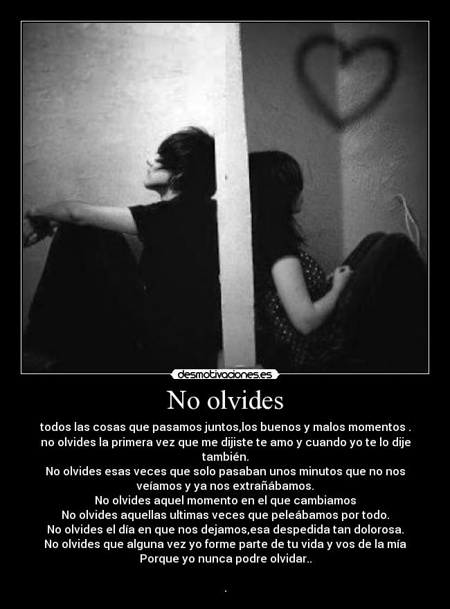 No olvides - todos las cosas que pasamos juntos,los buenos y malos momentos .
no olvides la primera vez que me dijiste te amo y cuando yo te lo dije
también.
No olvides esas veces que solo pasaban unos minutos que no nos
veíamos y ya nos extrañábamos.
No olvides aquel momento en el que cambiamos
No olvides aquellas ultimas veces que peleábamos por todo.
No olvides el día en que nos dejamos,esa despedida tan dolorosa.
No olvides que alguna vez yo forme parte de tu vida y vos de la mía
Porque yo nunca podre olvidar..
.