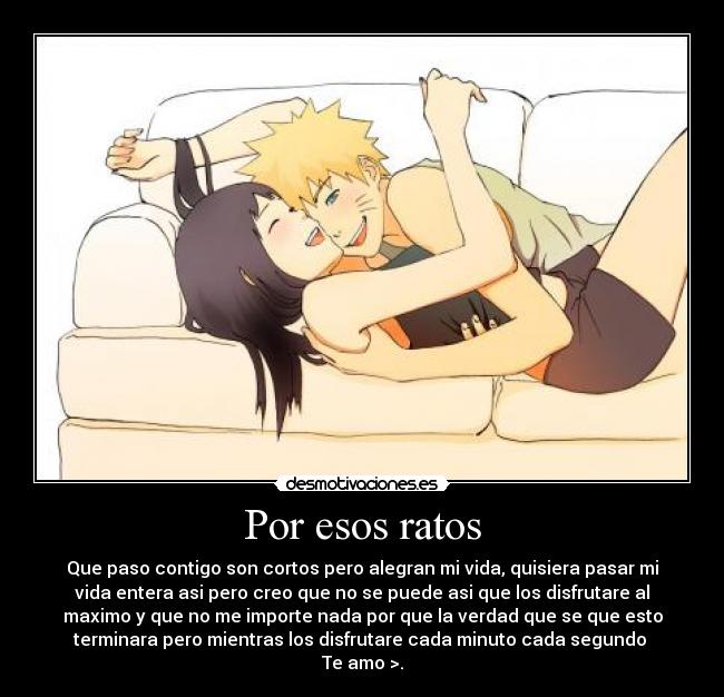 Por esos ratos - Que paso contigo son cortos pero alegran mi vida, quisiera pasar mi
vida entera asi pero creo que no se puede asi que los disfrutare al
maximo y que no me importe nada por que la verdad que se que esto
terminara pero mientras los disfrutare cada minuto cada segundo 
Te amo >.