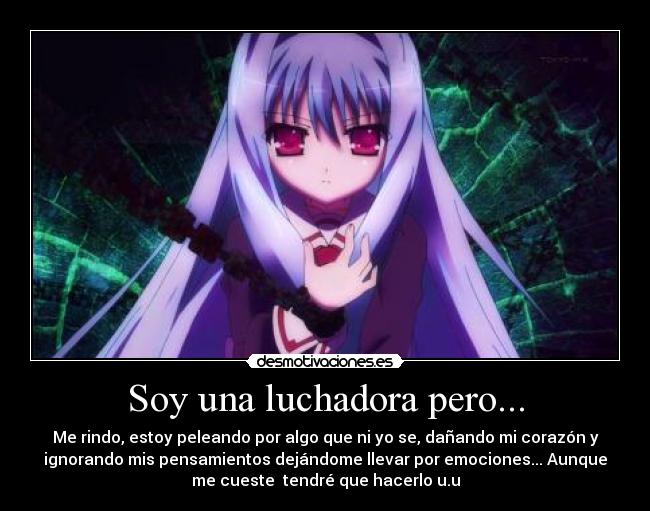 Soy una luchadora pero... - Me rindo, estoy peleando por algo que ni yo se, dañando mi corazón y
ignorando mis pensamientos dejándome llevar por emociones... Aunque
me cueste tendré que hacerlo u.u