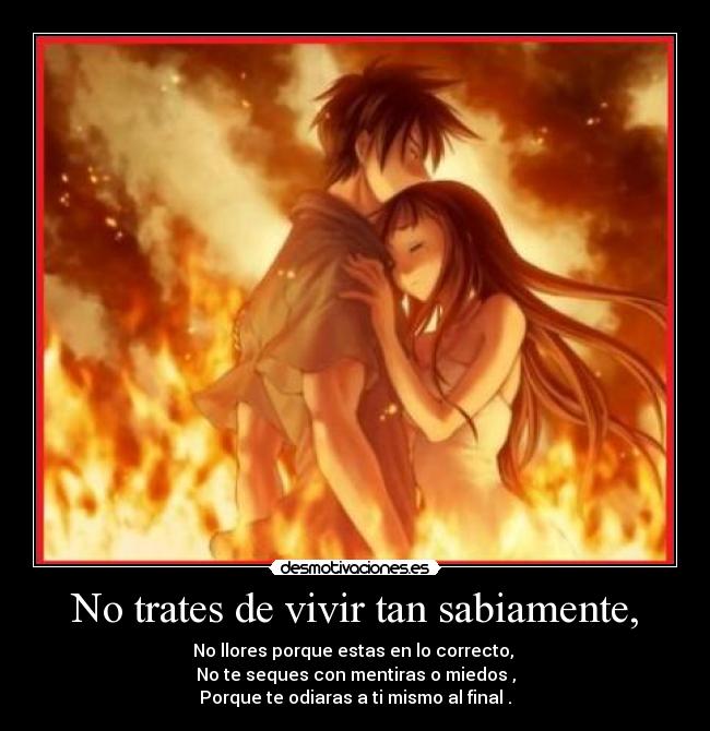 No trates de vivir tan sabiamente, - No llores porque estas en lo correcto,
No te seques con mentiras o miedos ,
Porque te odiaras a ti mismo al final .