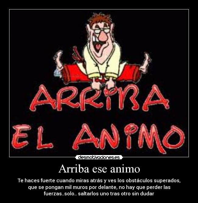 Arriba ese animo - Te haces fuerte cuando miras atrás y ves los obstáculos superados,
que se pongan mil muros por delante, no hay que perder las
fuerzas..solo.. saltarlos uno tras otro sin dudar