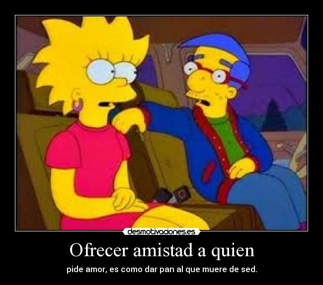 Ofrecer amistad a quien - pide amor, es como dar pan al que muere de sed.