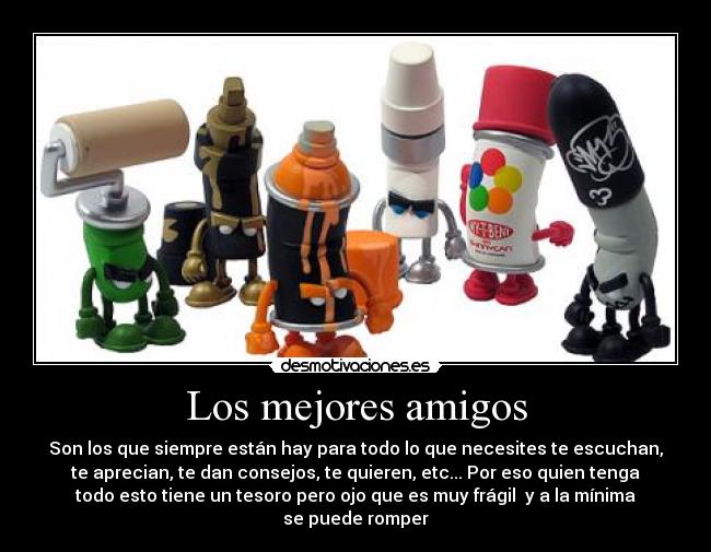 Los mejores amigos - Son los que siempre están hay para todo lo que necesites te escuchan,
te aprecian, te dan consejos, te quieren, etc... Por eso quien tenga
todo esto tiene un tesoro pero ojo que es muy frágil y a la mínima
se puede romper