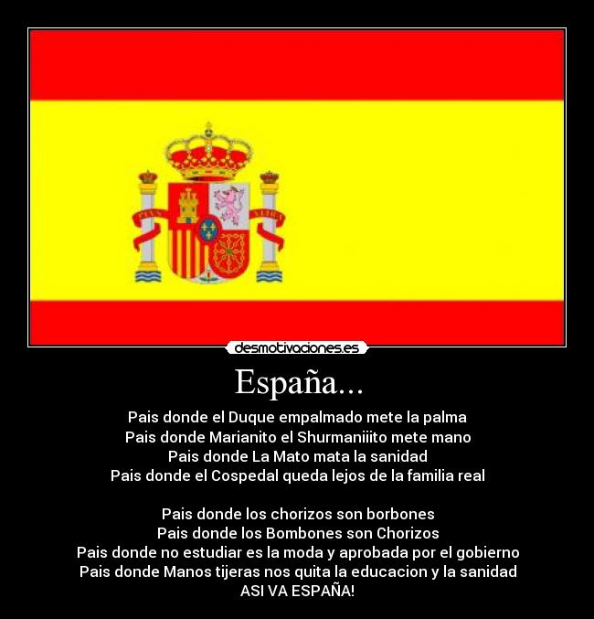 España... - Pais donde el Duque empalmado mete la palma
Pais donde Marianito el Shurmaniiito mete mano
Pais donde La Mato mata la sanidad
Pais donde el Cospedal queda lejos de la familia real
Pais donde los chorizos son borbones
Pais donde los Bombones son Chorizos
Pais donde no estudiar es la moda y aprobada por el gobierno
Pais donde Manos tijeras nos quita la educacion y la sanidad
ASI VA ESPAÑA!
