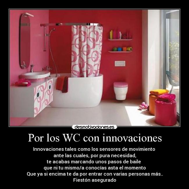 Por los WC con innovaciones - Innovaciones tales como los sensores de movimiento
ante las cuales, por pura necesidad,
te acabas marcando unos pasos de baile
que ni tu mismo/a conocías asta el momento
Que ya si encima te da por entrar con varias personas más..
Fiestón asegurado