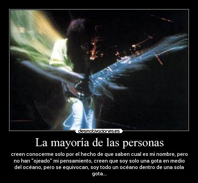 La mayoría de las personas - creen conocerme solo por el hecho de que saben cual es mi nombre, pero
no han ojeado mi pensamiento, creen que soy solo una gota en medio
del océano, pero se equivocan, soy todo un océano dentro de una sola
gota...