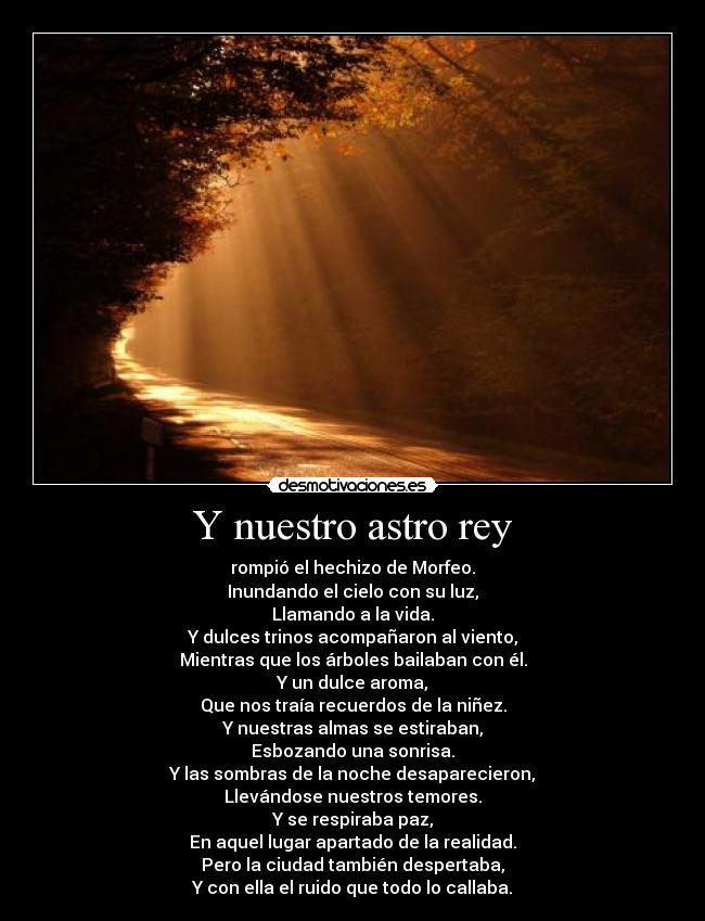 Y nuestro astro rey - rompió el hechizo de Morfeo.
Inundando el cielo con su luz,
Llamando a la vida.
Y dulces trinos acompañaron al viento,
Mientras que los árboles bailaban con él.
Y un dulce aroma,
Que nos traía recuerdos de la niñez.
Y nuestras almas se estiraban,
Esbozando una sonrisa.
Y las sombras de la noche desaparecieron,
Llevándose nuestros temores.
Y se respiraba paz,
En aquel lugar apartado de la realidad.
Pero la ciudad también despertaba,
Y con ella el ruido que todo lo callaba.