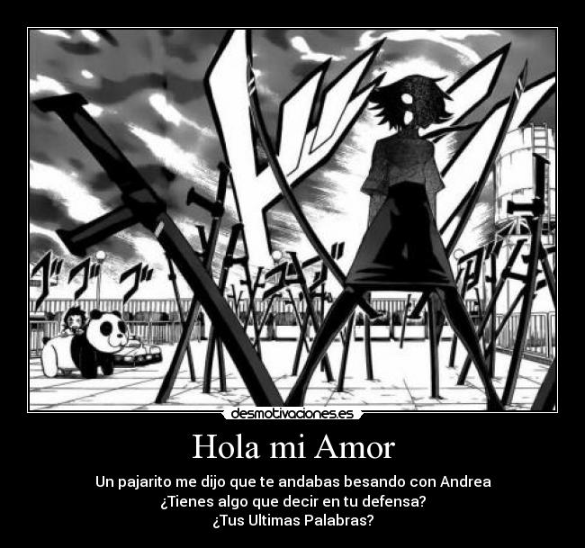 Hola mi Amor - Un pajarito me dijo que te andabas besando con Andrea
¿Tienes algo que decir en tu defensa?
¿Tus Ultimas Palabras?