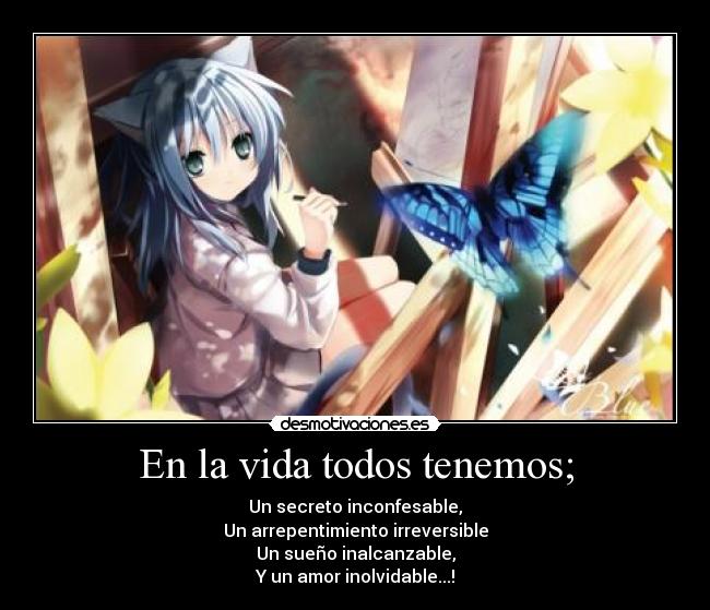 En la vida todos tenemos; - Un secreto inconfesable,
Un arrepentimiento irreversible
Un sueño inalcanzable,
Y un amor inolvidable...!