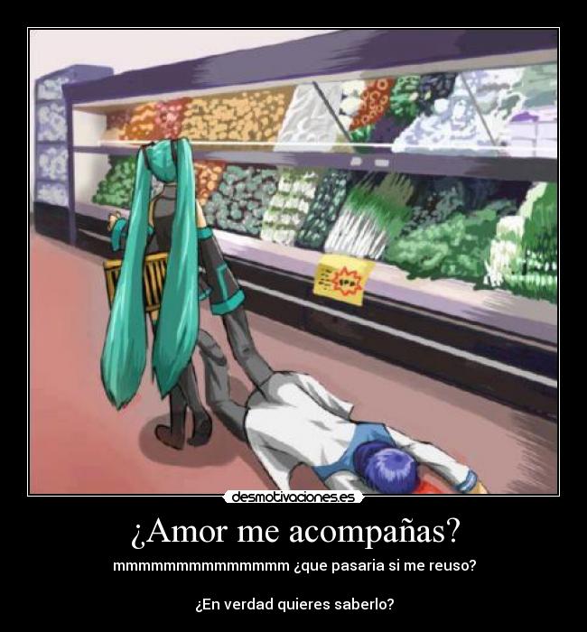 ¿Amor me acompañas? - mmmmmmmmmmmmmm ¿que pasaria si me reuso?

¿En verdad quieres saberlo?