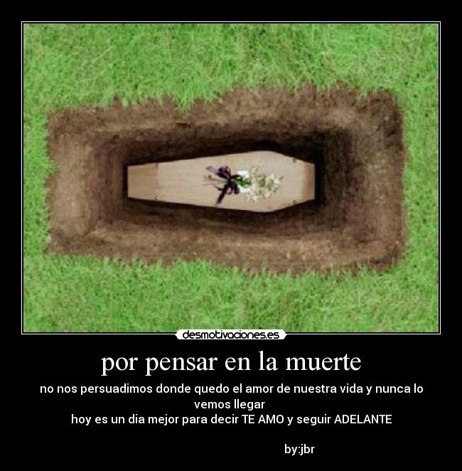 por pensar en la muerte - no nos persuadimos donde quedo el amor de nuestra vida y nunca lo vemos llegar
hoy es un dia mejor para decir TE AMO y seguir ADELANTE
by:jbr