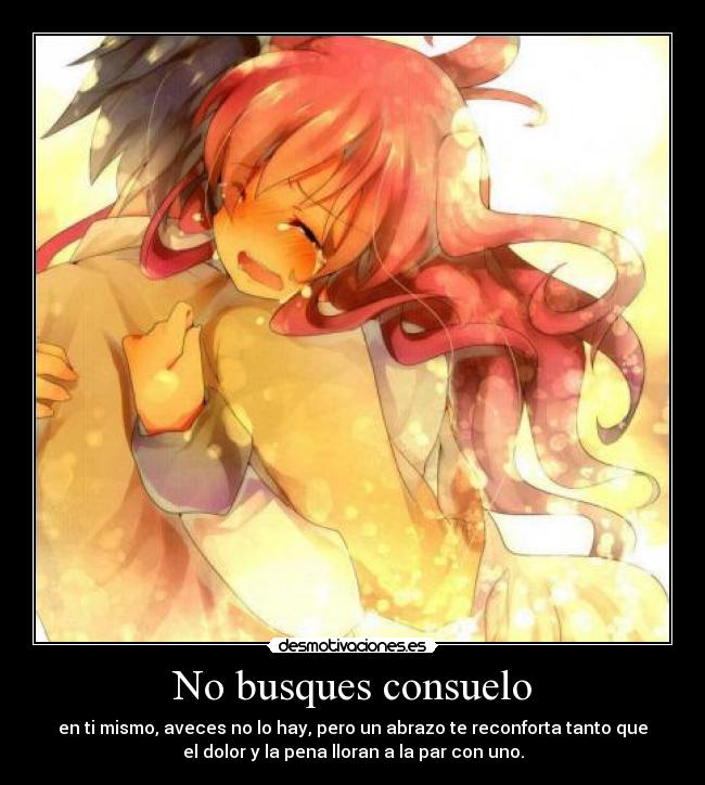 No busques consuelo - en ti mismo, aveces no lo hay, pero un abrazo te reconforta tanto que
el dolor y la pena lloran a la par con uno.