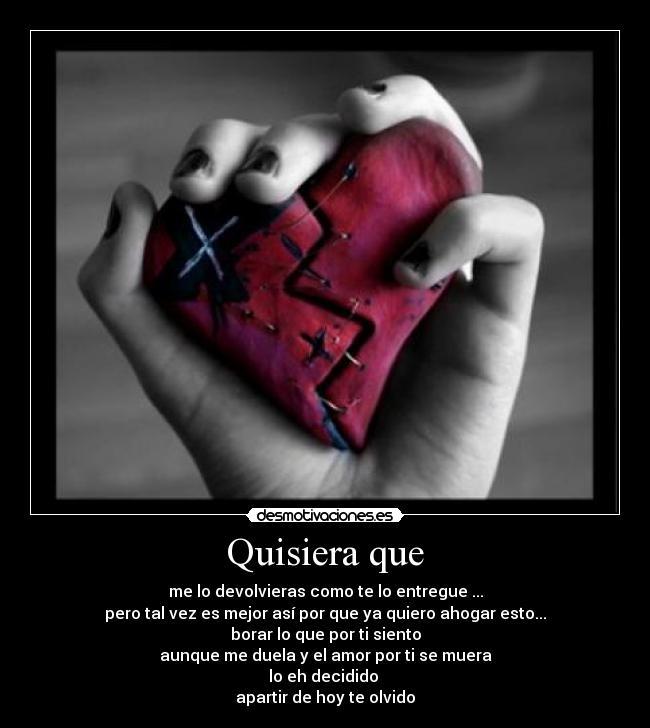 Quisiera que - me lo devolvieras como te lo entregue ...
pero tal vez es mejor así por que ya quiero ahogar esto...
borar lo que por ti siento
aunque me duela y el amor por ti se muera
lo eh decidido
apartir de hoy te olvido