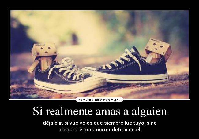 Si realmente amas a alguien - déjalo ir, si vuelve es que siempre fue tuyo, sino
prepárate para correr detrás de él.