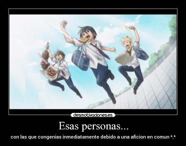 Esas personas... - con las que congenias inmediatamente debido a una aficion en comun *.*