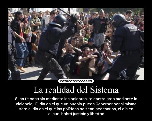 La realidad del Sistema - Si no te controla mediante las palabras, te controlaran mediante la
violencia, El día en el que un pueblo pueda Gobernar por si mismo
sera el día en el que los políticos no sean necesarios, el día en
el cual habrá justicia y libertad