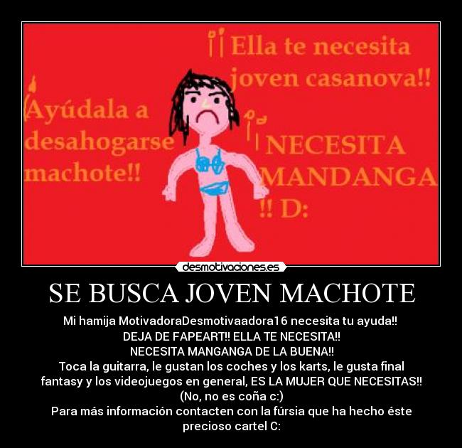 SE BUSCA JOVEN MACHOTE - Mi hamija MotivadoraDesmotivaadora16 necesita tu ayuda!! 
DEJA DE FAPEART!! ELLA TE NECESITA!!
NECESITA MANGANGA DE LA BUENA!!
Toca la guitarra, le gustan los coches y los karts, le gusta final
fantasy y los videojuegos en general, ES LA MUJER QUE NECESITAS!!
(No, no es coña c:)
Para más información contacten con la fúrsia que ha hecho éste
precioso cartel C: