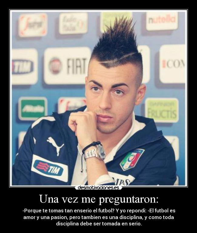 Una vez me preguntaron: - -Porque te tomas tan enserio el futbol? Y yo repondi: -El futbol es
amor y una pasion, pero tambien es una disciplina, y como toda
disciplina debe ser tomada en serio.