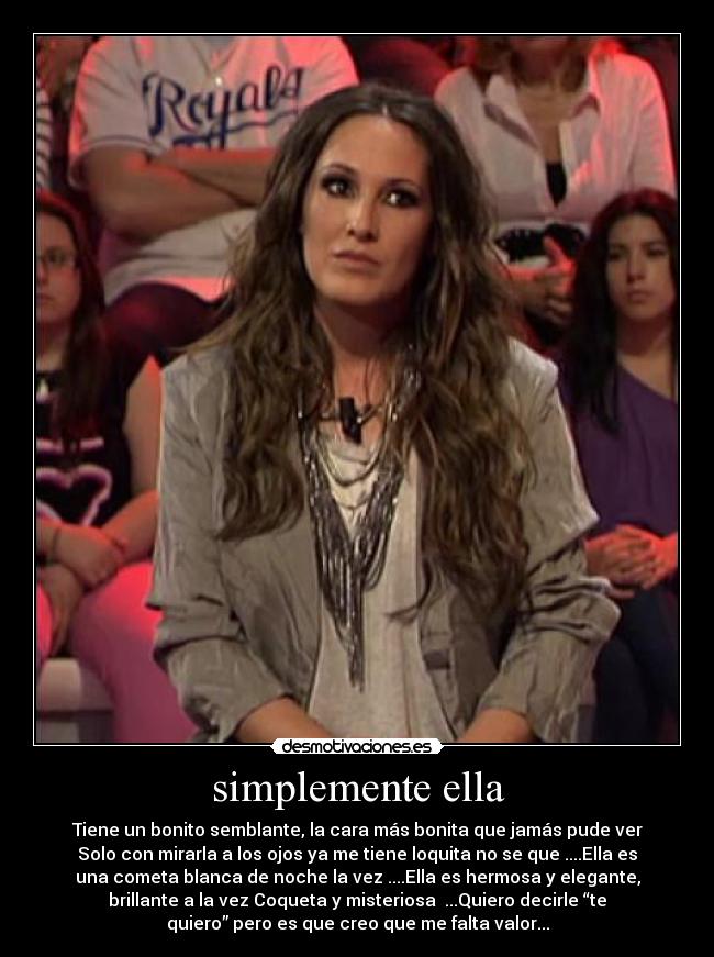 simplemente ella - Tiene un bonito semblante, la cara más bonita que jamás pude ver
Solo con mirarla a los ojos ya me tiene loquita no se que ....Ella es
una cometa blanca de noche la vez ....Ella es hermosa y elegante,
brillante a la vez Coqueta y misteriosa  ...Quiero decirle “te
quiero” pero es que creo que me falta valor...